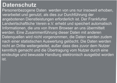 Datenschutz Personenbezogene Daten  werden von uns nur insoweit erhoben, verarbeitet und genutzt, als dies zur Durchführung der angebotenen Dienstleistungen erforderlich ist. Der Frankfurter Landwirtschaftliche Verein e.V. erhebt und speichert automatisch Informationen, die uns von Ihrem Browser an uns übermittelt werden. Eine Zusammenführung dieser Daten mit anderen Datenquellen wird nicht vorgenommen, die Daten werden zudem nach einer statistischen Auswertung gelöscht. Die Daten werden nicht an Dritte weitergeleitet, außer dass dies zuvor dem Nutzer kenntlich gemacht und die Übertragung vom Nutzer durch eine eindeutige und bewusste Handlung elektronisch ausgelöst worden ist.